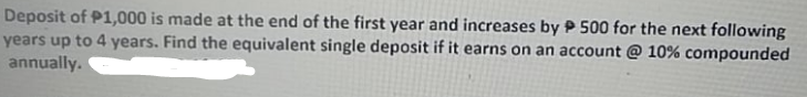 Deposit of P1,000 is made at the end of the first year and increases by P 500 for the next following
years up to 4 years. Find the equivalent single deposit if it earns on an account @ 10% compounded
annually.
