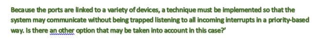 Because the ports are linked to a variety of devices, a technique must be implemented so that the
system may communicate without being trapped listening to all incoming interrupts in a priority-based
way. Is there an other option that may be taken into account in this case?
