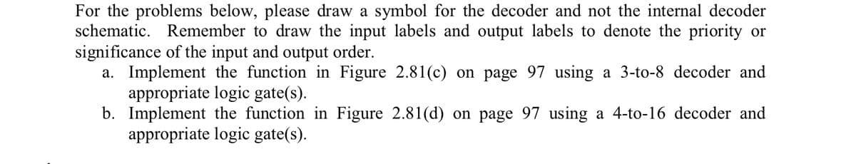 For the problems below, please draw a symbol for the decoder and not the internal decoder
schematic. Remember to draw the input labels and output labels to denote the priority or
significance of the input and output order.
a. Implement the function in Figure 2.81(c) on page 97 using a 3-to-8 decoder and
appropriate logic gate(s).
b.
Implement the function in Figure 2.81(d) on page 97 using a 4-to-16 decoder and
appropriate logic gate(s).