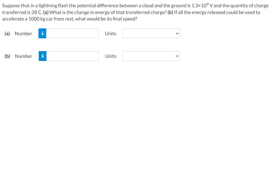 Suppose that in a lightning flash the potential difference between a cloud and the ground is 1.3×10⁹ V and the quantity of charge
transferred is 28 C. (a) What is the change in energy of that transferred charge? (b) If all the energy released could be used to
accelerate a 1000 kg car from rest, what would be its final speed?
(a) Number
(b) Number
i
Units
Units