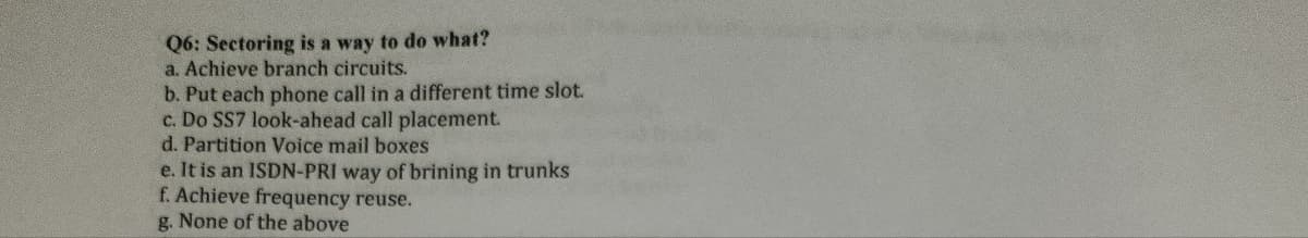 Q6: Sectoring is a way to do what?
a. Achieve branch circuits.
b. Put each phone call in a different time slot.
c. Do SS7 look-ahead call placement.
d. Partition Voice mail boxes
e. It is an ISDN-PRI way of brining in trunks
f. Achieve frequency reuse.
g. None of the above