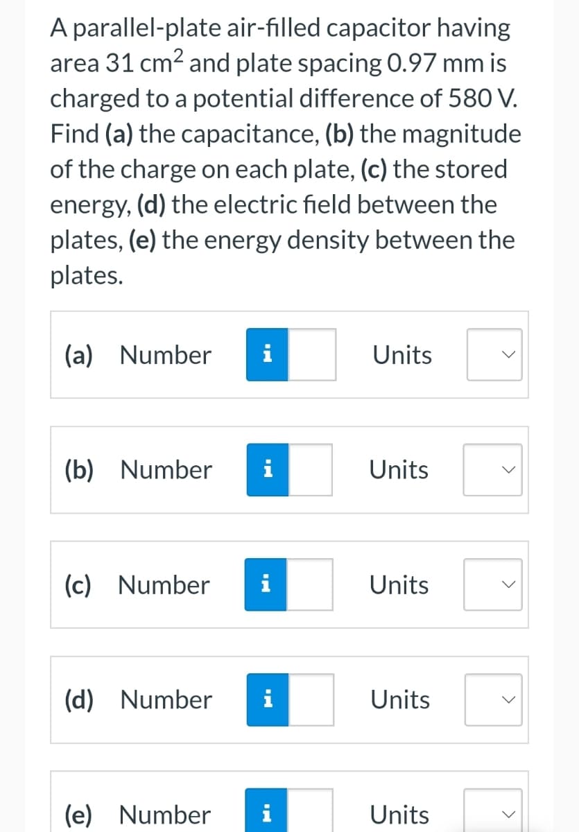 A parallel-plate air-filled capacitor having
area 31 cm² and plate spacing 0.97 mm is
charged to a potential difference of 580 V.
Find (a) the capacitance, (b) the magnitude
of the charge on each plate, (c) the stored
energy, (d) the electric field between the
plates, (e) the energy density between the
plates.
(a)
Number
(b) Number
(d)
(c) Number i
Number
i
(e) Number
i
Units
Units
Units
Units
Units