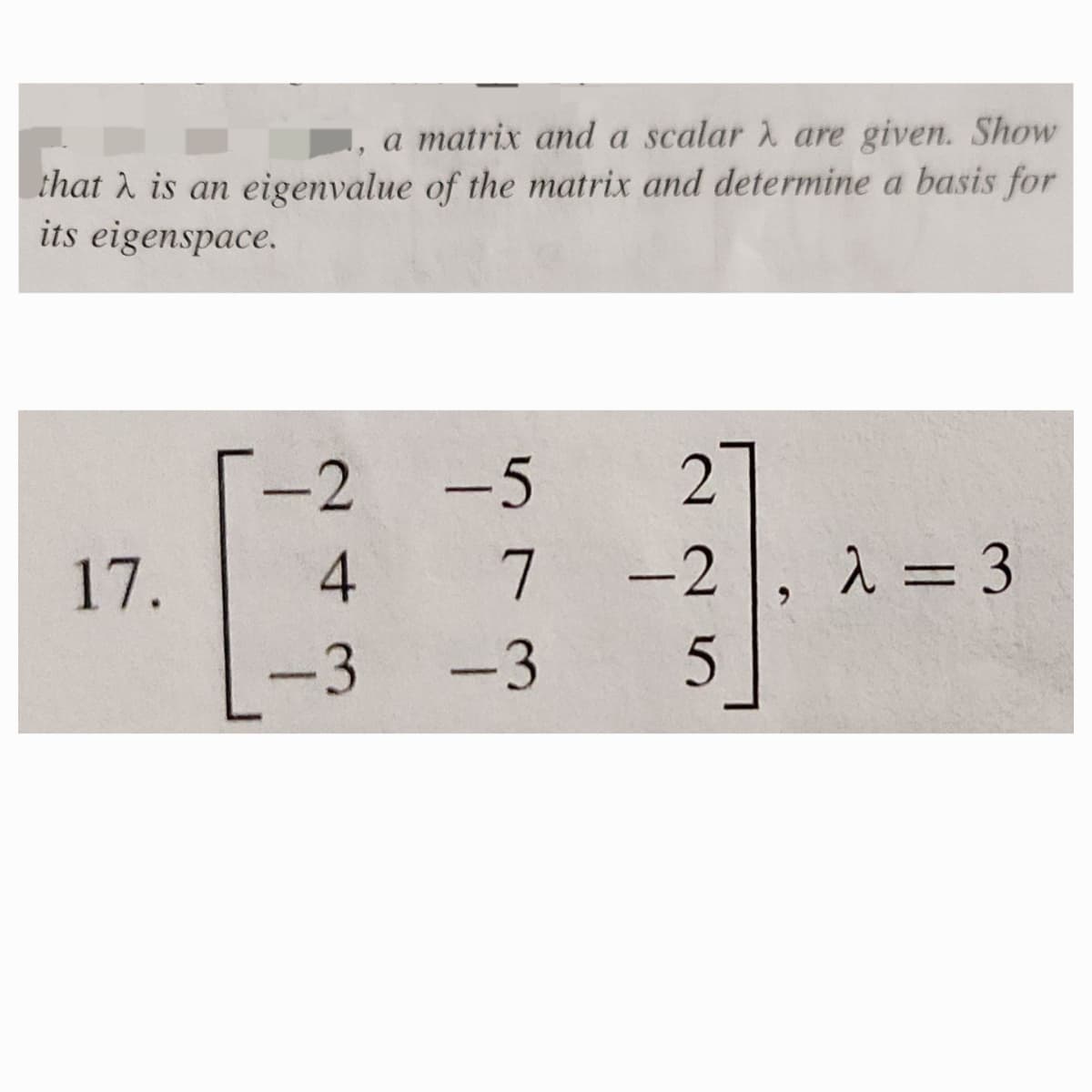 ,
a matrix and a scalar
are given. Show
that is an eigenvalue of the matrix and determine a basis for
its eigenspace.
17.
-2
-5
2
43
☐
7
-2
λ = 3
-3 -3
5