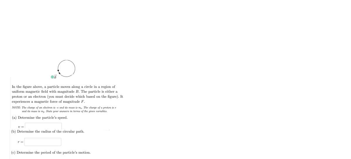 OB
In the figure above, a particle moves along a circle in a region of
uniform magnetic field with magnitude B. The particle is either a
proton or an electron (you must decide which based on the figure). It
experiences a magnetic force of magnitude F.
NOTE: The charge of an electron is -e and its mass is me. The charge of a proton is e
and its mass is mp. State your answers in terms of the given variables.
(a) Determine the particle's speed.
V =
(b) Determine the radius of the circular path.
r =
(c) Determine the period of the particle's motion.