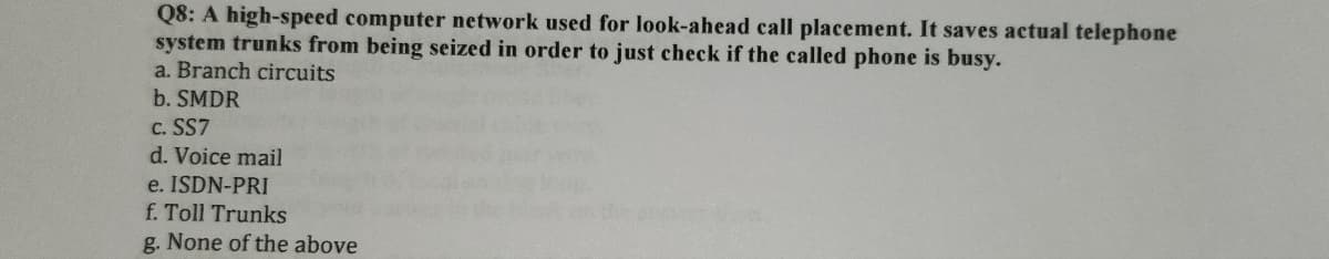 Q8: A high-speed computer network used for look-ahead call placement. It saves actual telephone
system trunks from being seized in order to just check if the called phone is busy.
a. Branch circuits
b. SMDR
C. SS7
d. Voice mail
e. ISDN-PRI
f. Toll Trunks
g. None of the above