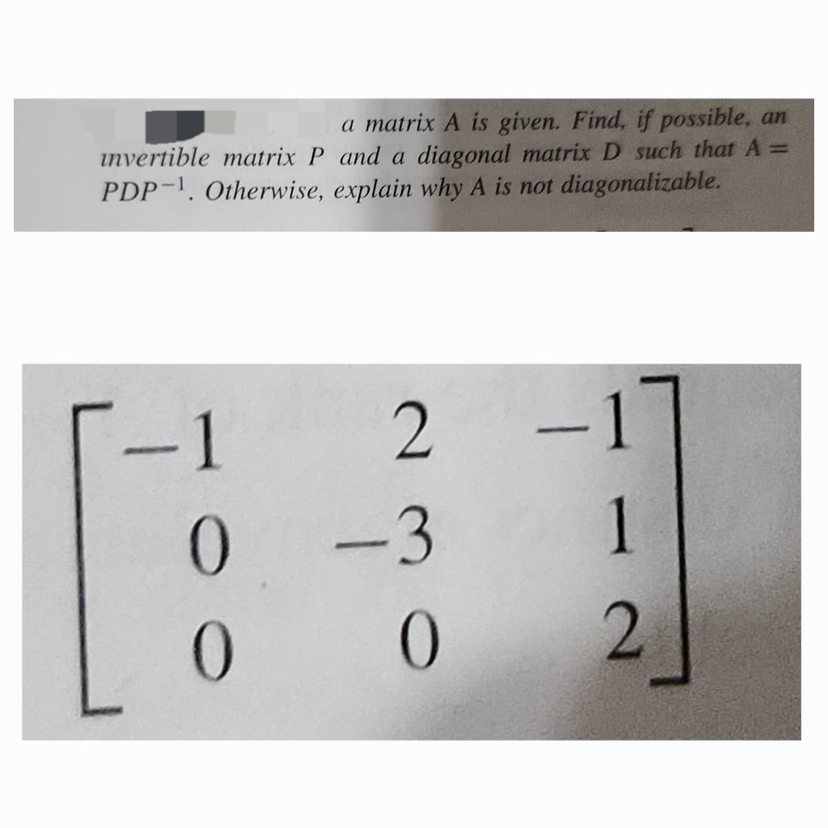 a matrix A is given. Find, if possible, an
invertible matrix P and a diagonal matrix D such that A =
PDP 1. Otherwise, explain why A is not diagonalizable.
-1
2
-1
0
-3
1
0
0
2