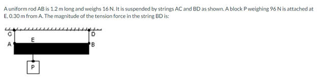 A uniform rod AB is 1.2 m long and weighs 16 N. It is suspended by strings AC and BD as shown. A block P weighing 96 N is attached at
E, 0.30 m from A. The magnitude of the tension force in the string BD is:
E
D
B