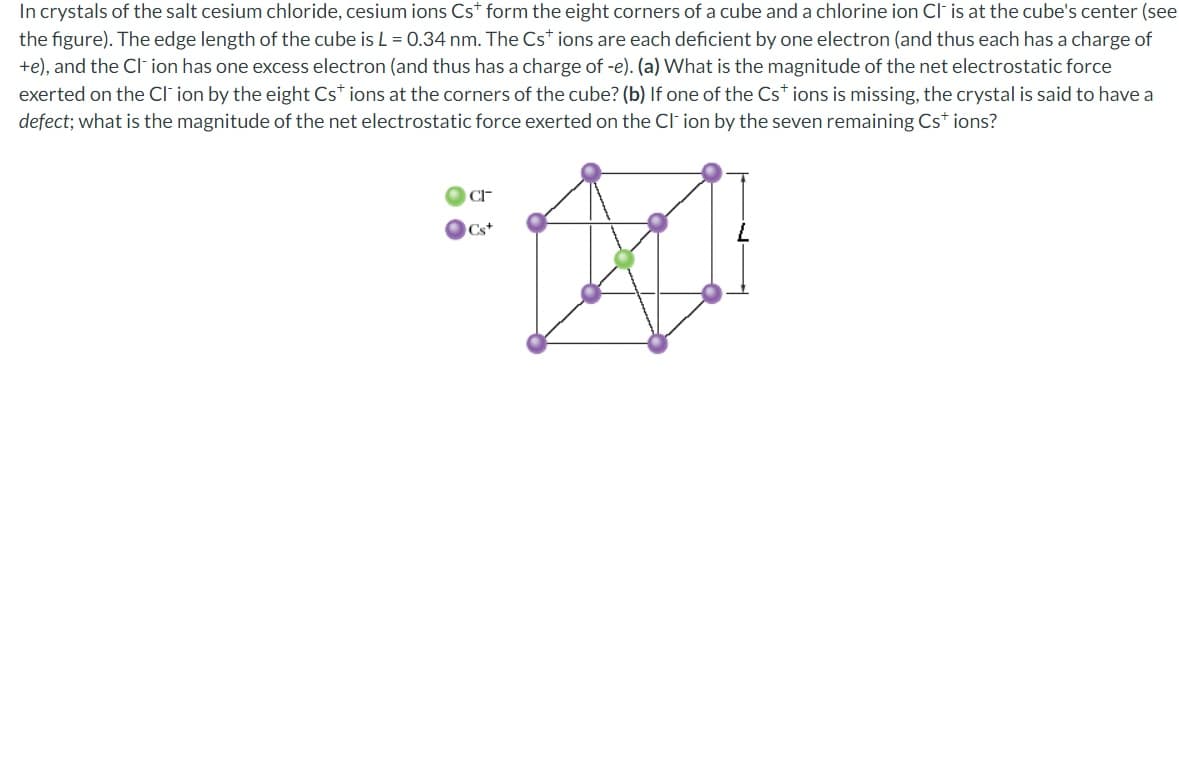 In crystals of the salt cesium chloride, cesium ions Cst form the eight corners of a cube and a chlorine ion Cl- is at the cube's center (see
the figure). The edge length of the cube is L = 0.34 nm. The Cst ions are each deficient by one electron (and thus each has a charge of
+e), and the CI-ion has one excess electron (and thus has a charge of -e). (a) What is the magnitude of the net electrostatic force
exerted on the CI ion by the eight Cs* ions at the corners of the cube? (b) If one of the Cst ions is missing, the crystal is said to have a
defect; what is the magnitude of the net electrostatic force exerted on the CI-ion by the seven remaining Cs+ ions?
CI
Cs+