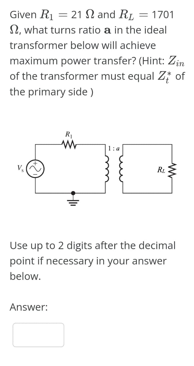 Given R₁
21 and RL
, what turns ratio a in the ideal
transformer below will achieve
maximum power transfer? (Hint: Zin
of the transformer must equal Z of
the primary side)
=
Answer:
R₁
www
1:a
= 1701
RL
www
Use up to 2 digits after the decimal
point if necessary in your answer
below.