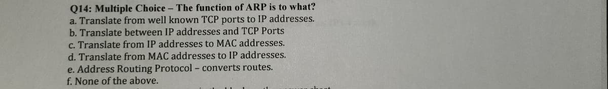 Q14: Multiple Choice - The function of ARP is to what?
a. Translate from well known TCP ports to IP addresses.
b. Translate between IP addresses and TCP Ports
c. Translate from IP addresses to MAC addresses.
d. Translate from MAC addresses to IP addresses.
e. Address Routing Protocol - converts routes.
f. None of the above.