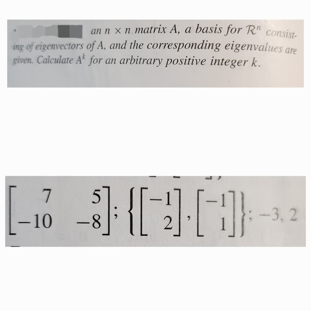 an n x n matrix A, a basis for Rn consist-
ing of eigenvectors of A, and the corresponding eigenvalues are
given. Calculate A for an arbitrary positive integer k.
7
-10
-8
-3,2