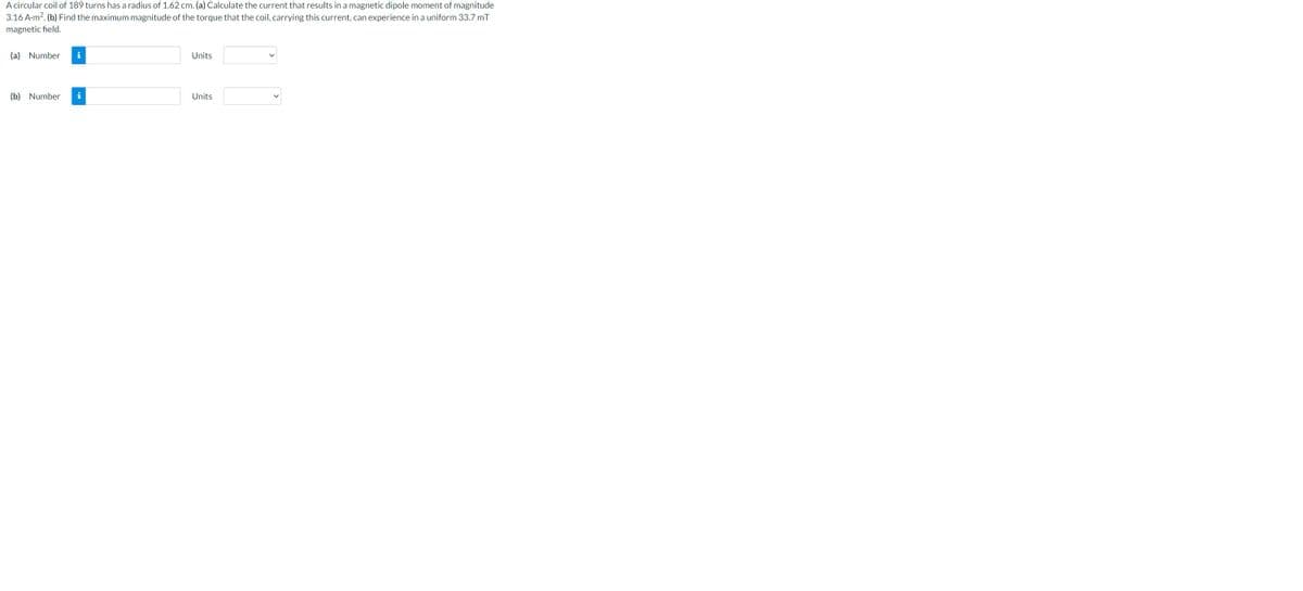 A circular coil of 189 turns has a radius of 1.62 cm. (a) Calculate the current that results in a magnetic dipole moment of magnitude
3.16 A-m². (b) Find the maximum magnitude of the torque that the coil, carrying this current, can experience in a uniform 33.7 mT
magnetic field.
(a) Number i
(b) Number i
Units
Units