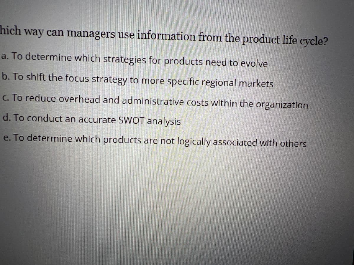 hich way can managers use information from the product life cycle?
a. To determine which strategies for products need to evolve
b. To shift the focus strategy to more specific regional markets
c. To reduce overhead and administrative costs within the organization
d. To conduct an accurate SWOT analysis
e. To determine which products are not logically associated with others
