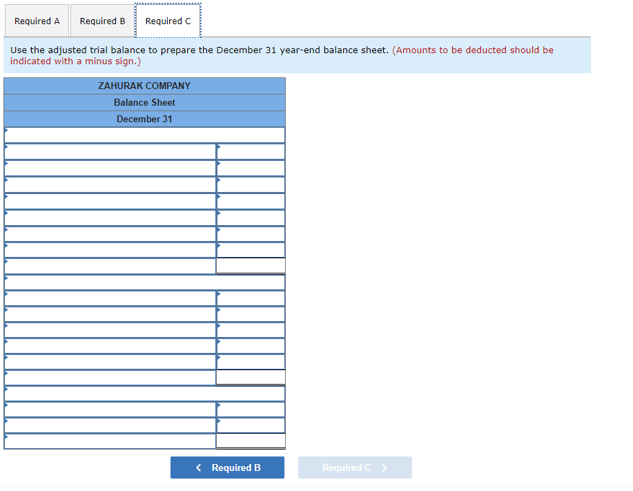 Required A Required B Required C
Use the adjusted trial balance to prepare the December 31 year-end balance sheet. (Amounts to be deducted should be
indicated with a minus sign.)
ZAHURAK COMPANY
Balance Sheet
December 31
Required C
< Required B