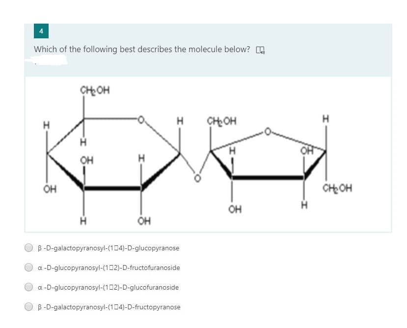 Which of the following best describes the molecule below? .
CHOH
H
H
CH OH
H
OH
OH
CH OH
OH
H.
OH
B -D-galactopyranosyl-(104)-D-glucopyranose
a -D-glucopyranosyl-(102)-D-fructofuranoside
a -D-glucopyranosyl-(102)-D-glucofuranoside
B -D-galactopyranosyl-(104)-D-fructopyranose
