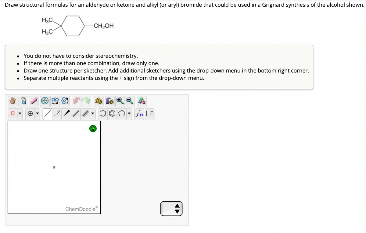 Draw structural formulas for an aldehyde or ketone and alkyl (or aryl) bromide that could be used in a Grignard synthesis of the alcohol shown.
O
H3C
H3C
●
-CH₂OH
• You do not have to consider stereochemistry.
•
If there is more than one combination, draw only one.
Draw one structure per sketcher. Add additional sketchers using the drop-down menu in the bottom right corner.
Separate multiple reactants using the + sign from the drop-down menu.
?
ChemDoodle
▼
Sn [F