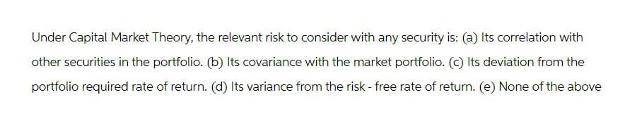 Under Capital Market Theory, the relevant risk to consider with any security is: (a) Its correlation with
other securities in the portfolio. (b) Its covariance with the market portfolio. (c) Its deviation from the
portfolio required rate of return. (d) Its variance from the risk - free rate of return. (e) None of the above