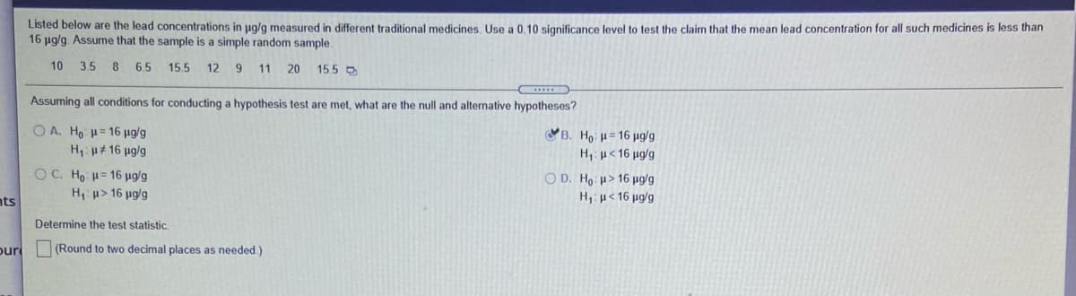 Listed below are the lead concentrations in pg/g measured in different traditional medicines. Use a 0,10 significance level to test the claim that the mean lead concentration for all such medicines is less than
16 µg/g Assume that the sample is a simple random sample.
10 3.5 8 6.5
15.5
12 9 11 20
15.5 D
Assuming all conditions for conducting a hypothesis test are met, what are the null and alternative hypotheses?
O A. Ho H= 16 µg/g
B. Ho H= 16 ug/g
H u# 16 ug/g
H,: µ< 16 µg/g
O C. Ho H= 16 µg/g
H, u> 16 ug/g
O D. Ho u> 16 µg/g
nts
H, µ< 16 µg/g
Determine the test statistic
our (Round to two decimal places as needed.)
