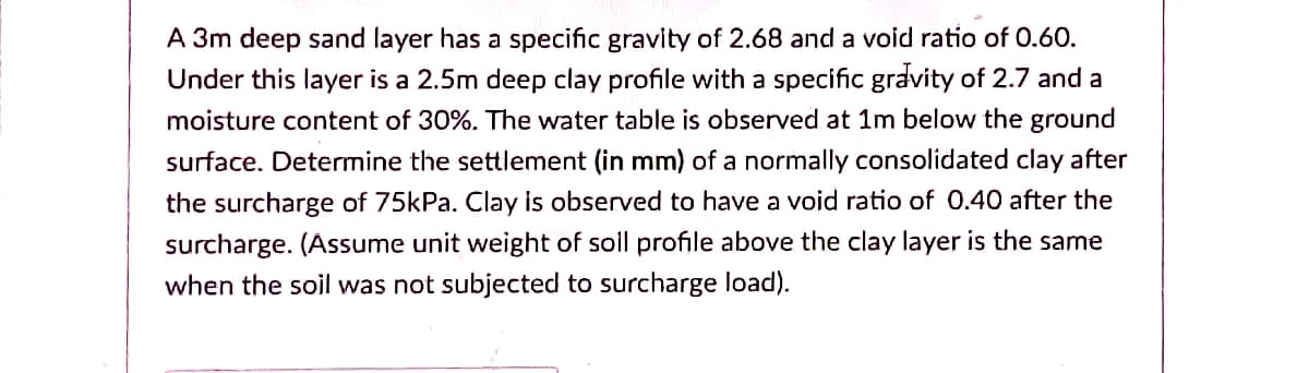 A 3m deep sand layer has a specific gravity of 2.68 and a void ratio of 0.60.
Under this layer is a 2.5m deep clay profile with a specific gravity of 2.7 and a
moisture content of 30%. The water table is observed at 1m below the ground
surface. Determine the settlement (in mm) of a normally consolidated clay after
the surcharge of 75kPa. Clay is observed to have a void ratio of 0.40 after the
surcharge. (Assume unit weight of soll profile above the clay layer is the same
when the soil was not subjected to surcharge load).
