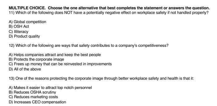 MULTIPLE CHOICE. Choose the one alternative that best completes the statement or answers the question.
11) Which of the following does NOT have a potentially negative effect on workplace safety if not handled properly?
A) Global competition
B) OSH Act
C) Iliteracy
D) Product quality
12) Which of the following are ways that safety contributes to a company's competitiveness?
A) Helps companies attract and keep the best people
B) Protects the corporate image
C) Frees up money that can be reinvested in improvements
D) All of the above
13) One of the reasons protecting the corporate image through better workplace safety and health is that it:
A) Makes it easier to attract top notch personnel
B) Reduces OSHA scrutiny
C) Reduces marketing costs
D) Increases CEO compensation
