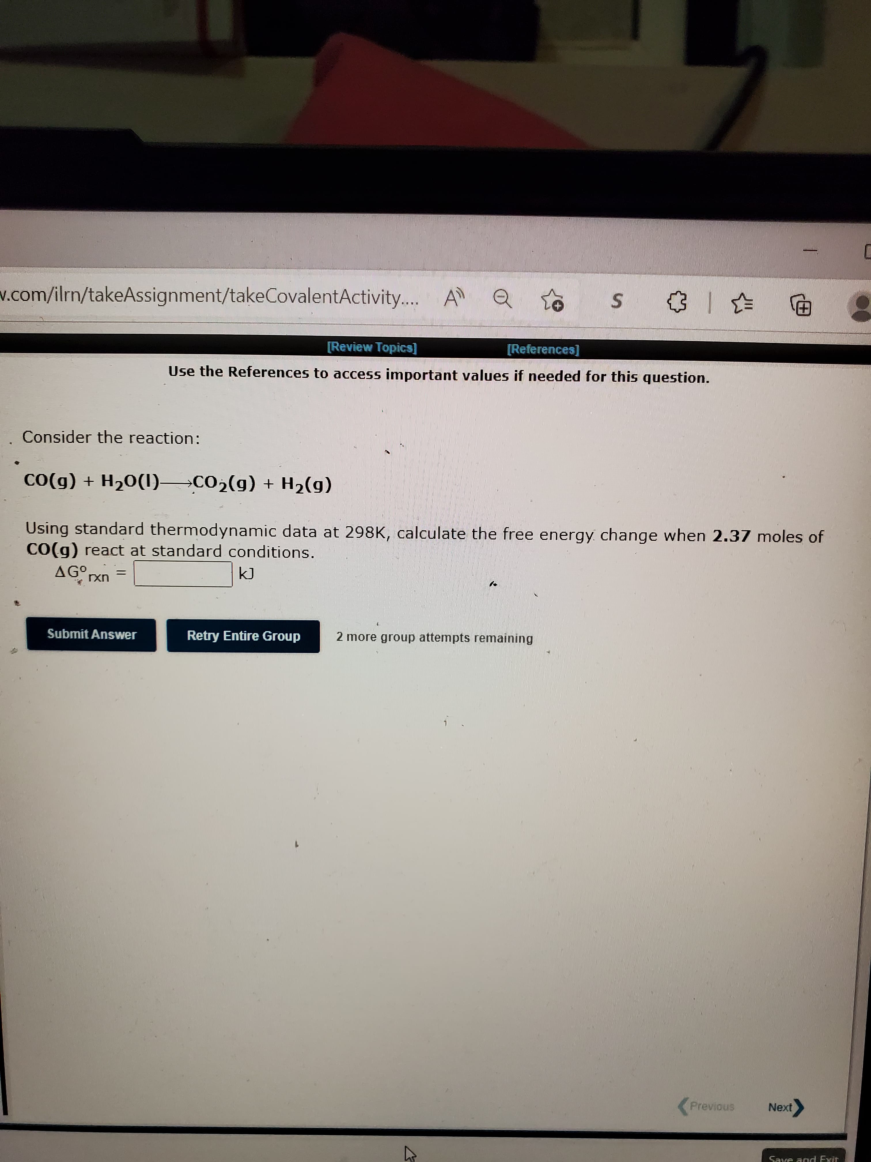 w.com/ilrn/takeAssignment/takeCovalentActivity. A
....
田)
[Review Topica]
[References]
Use the References to access important values if needed for this question.
Consider the reaction:
Co(g) + H20(1) CO2(g) + H2(g)
Using standard thermodynamic data at 298K, calculate the free energy change when 2.37 moles of
CO(g) react at standard conditions.
AGO
uxI
Submit Answer
Retry Entire Group
2 more group attempts remaining
(Previous
Next
Save and Exit
