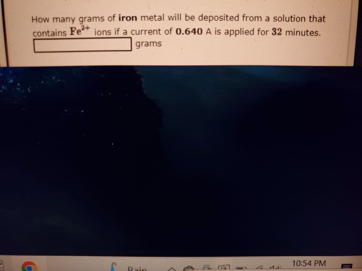 How many grams of iron metal will be deposited from a solution that
contains Fe ions if a current of 0.640 A is applied for 32 minutes.
grams
10:54 PM
Bain

