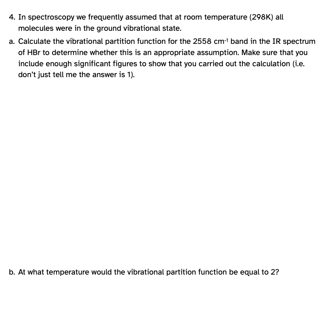 4. In spectroscopy we frequently assumed that at room temperature (298K) all
molecules were in the ground vibrational state.
a. Calculate the vibrational partition function for the 2558 cm-¹ band in the IR spectrum
of HBr to determine whether this is an appropriate assumption. Make sure that you
include enough significant figures to show that you carried out the calculation (i.e.
don't just tell me the answer is 1).
b. At what temperature would the vibrational partition function be equal 2?