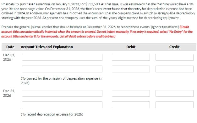 Pharoah Co. purchased a machine on January 1, 2023, for $533,500. At that time, it was estimated that the machine would have a 10-
year life and no salvage value. On December 31, 2026, the firm's accountant found that the entry for depreciation expense had been
omitted in 2024. In addition, management has informed the accountant that the company plans to switch to straight-line depreciation.
starting with the year 2026. At present, the company uses the sum-of-the-years'-digits method for depreciating equipment
Prepare the general journal entries that should be made at December 31, 2026, to record these events. (Ignore tax effects.) (Credit
account titles are automatically indented when the amount is entered. Do not indent manually. If no entry is required, select "No Entry" for the
account titles and enter O for the amounts. List all debit entries before credit entries.)
Date Account Titles and Explanation
Dec. 31,
2026
Debit
Credit
Dec. 31,
2026
(To correct for the omission of depreciation expense in
2024)
(To record depreciation expense for 2026)