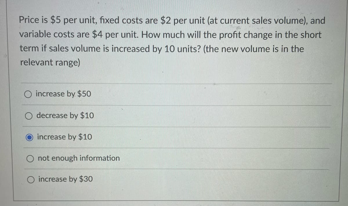 Price is $5 per unit, fixed costs are $2 per unit (at current sales volume), and
variable costs are $4 per unit. How much will the profit change in the short
term if sales volume is increased by 10 units? (the new volume is in the
relevant range)
increase by $50
decrease by $10
increase by $10
not enough information
increase by $30