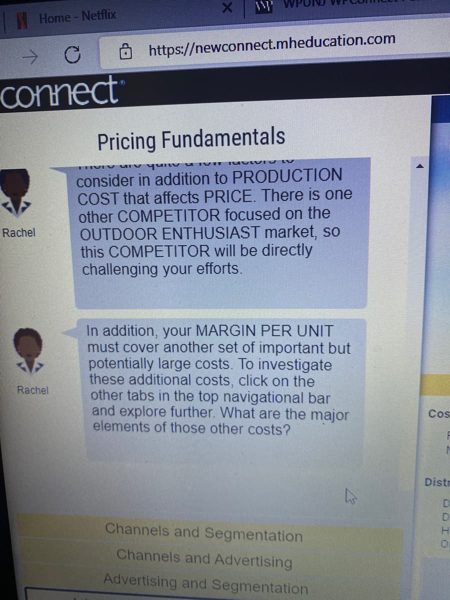 Home - Netflix
C
T
connect
Rachel
Rachel
https://newconnect.mheducation.com
Pricing Fundamentals
ADIVISIV
LIVIN MI
consider in addition to PRODUCTION
COST that affects PRICE. There is one
other COMPETITOR focused on the
OUTDOOR ENTHUSIAST market, so
this COMPETITOR will be directly
challenging your efforts.
In addition, your MARGIN PER UNIT
must cover another set of important but
potentially large costs. To investigate
these additional costs, click on the
other tabs in the top navigational bar
and explore further. What are the major
elements of those other costs?
Channels and Segmentation
Channels and Advertising
Advertising and Segmentation
Cos
F
M
Distr
ODIO
H