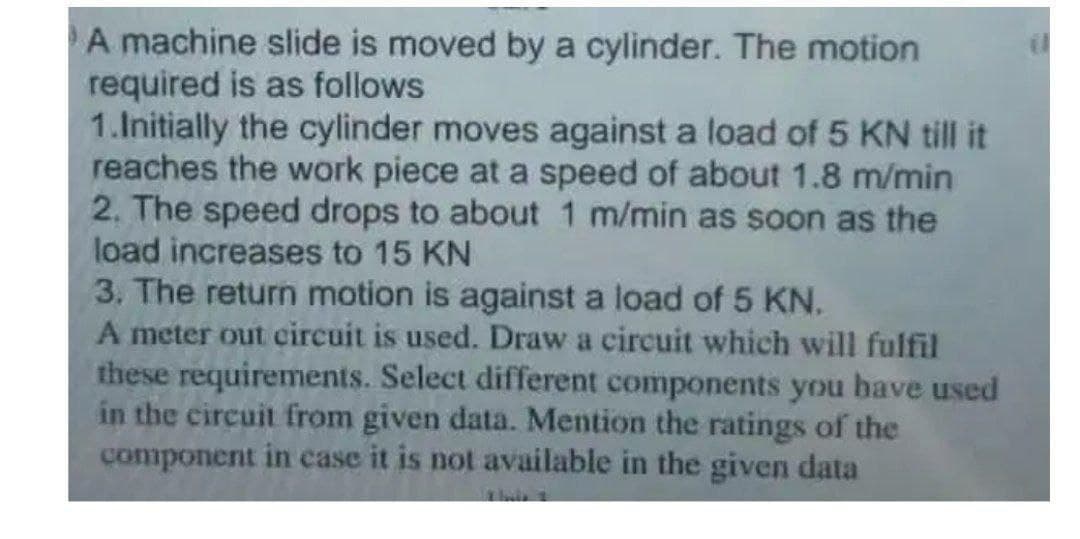 A machine slide is moved by a cylinder. The motion
required is as follows
1.Initially the cylinder moves against a load of 5 KN till it
reaches the work piece at a speed of about 1.8 m/min
2. The speed drops to about 1 m/min as soon as the
load increases to 15 KN
3. The return motion is against a load of 5 KN.
A meter out circuit is used. Draw a circuit which will fulfil
these requirements. Select different components you bave used
in the circuit from given data. Mention the ratings of the
component in case it is not available in the given data
