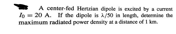 A center-fed Hertzian dipole is excited by a current
Io = 20 A. If the dipole is λ/50 in length, determine the
maximum radiated power density at a distance of 1 km.