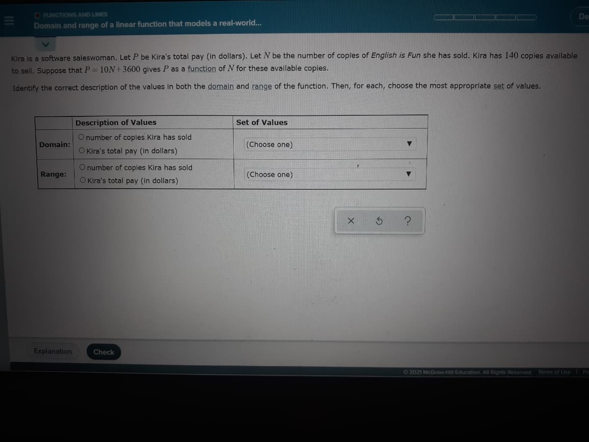 O FUNCTIONS AND LINES
De
Domain and range of a linear function that models a real-world...
Kira is a software saleswoman. Let P be Kira's total pay (in dollars). Let N be the number of copies of English is Fun she has sold. Kira has 140 copies available
to sell. Suppose that P = 10N+3600 gives P as a function of N for these available copies.
Identify the correct description of the values in both the domain and range of the function. Then, for each, choose the most appropriate set of values.
Description of Values
Set of Values
O number of copies Kira has sold
Domain:
(Choose one)
O Kira's total pay (in dollars)
Onumber of copies Kira has sold
Range:
(Choose one)
O Kira's total pay (in dollars)
Explanation
Check
62021 McGraw-Hill Education. All Rights Reserved.
Terms of Use
