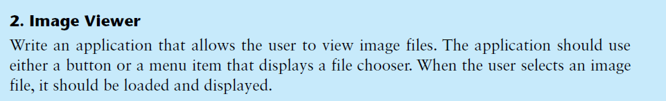 2. Image Viewer
Write an application that allows the user to view image files. The application should use
either a button or a menu item that displays a file chooser. When the user selects an image
file, it should be loaded and displayed.
