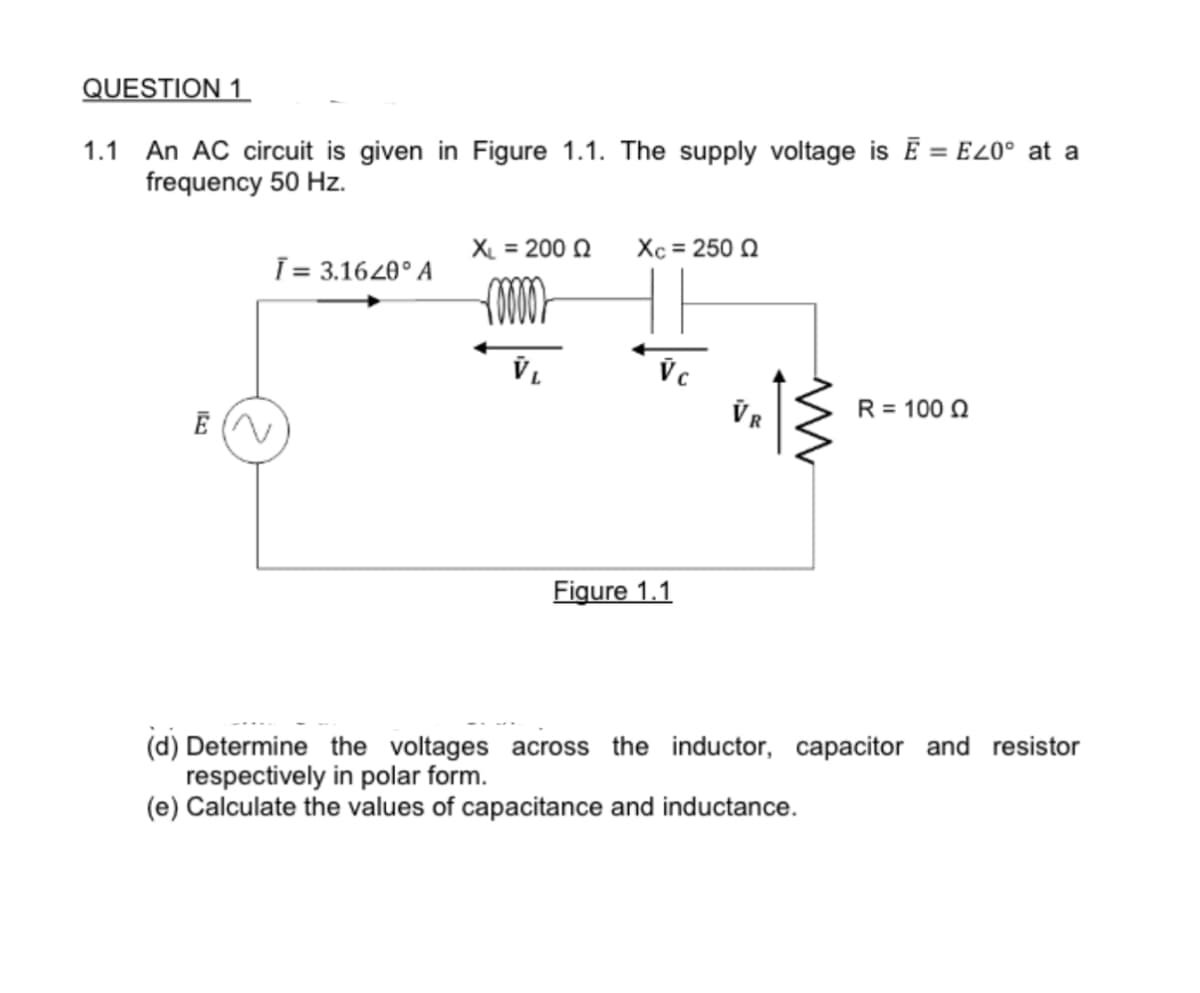 QUESTION 1
1.1 An AC circuit is given in Figure 1.1. The supply voltage is E = E20° at a
frequency 50 Hz.
Ē (N
Ī= 3.1620° A
XL = 200 Q
roooo
VL
Xc = 250 Q
Vc
Figure 1.1
VR
www
R = 100 02
(d) Determine the voltages across the inductor, capacitor and resistor
respectively in polar form.
(e) Calculate the values of capacitance and inductance.