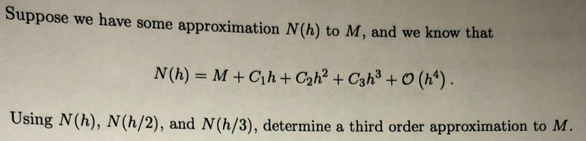 Suppose we have some approximation N(h) to M, and we know that
N(h) = M + C¡h + Czh? + C3h³ + O (h*) .
%3D
Using N(h), N(h/2), and N(h/3), determine a third order approximation to M.
