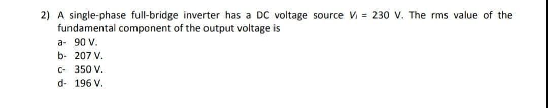 2) A single-phase full-bridge inverter has a DC voltage source V = 230 V. The rms value of the
fundamental component of the output voltage is
a- 90 V.
b- 207 V.
C- 350 V.
d- 196 V.
