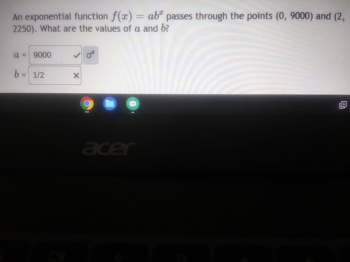 An exponential function f(x) = ab passes through the points (0, 9000) and (2,
2250). What are the values of a and b?
a = 9000
b = 1/2
X
14***
acer