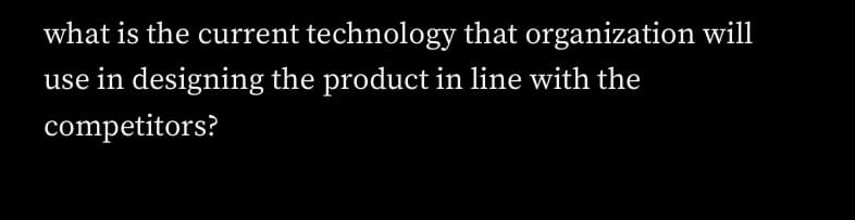 what is the current technology that organization will
use in designing the product in line with the
competitors?
