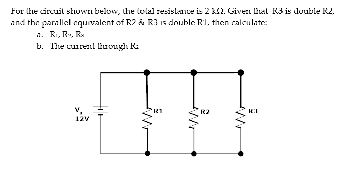 For the circuit shown below, the total resistance is 2 k. Given that R3 is double R2,
and the parallel equivalent of R2 & R3 is double R1, then calculate:
a. R₁, R2, R3
b. The current through R₂
V
12V
R1
R2
R3