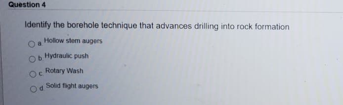 Question 4
Identify the borehole technique that advances drilling into rock formation
Hollow stem augers
b.
Hydraulic push
Rotary Wash
Solid flight augers
