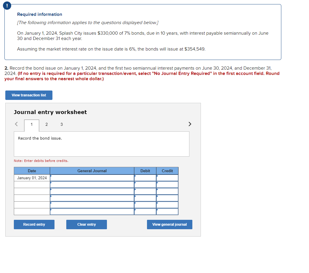 Required information
[The following information applies to the questions displayed below.]
On January 1, 2024, Splash City issues $330,000 of 7% bonds, due in 10 years, with interest payable semiannually on June
30 and December 31 each year.
Assuming the market interest rate on the issue date is 6%, the bonds will issue at $354,549.
2. Record the bond issue on January 1, 2024, and the first two semiannual interest payments on June 30, 2024, and December 31,
2024. (If no entry is required for a particular transaction/event, select "No Journal Entry Required" in the first account field. Round
your final answers to the nearest whole dollar.)
View transaction list
Journal entry worksheet
1
2
3
Record the bond issue.
Note: Enter debits before credits.
Date
January 01, 2024
General Journal
Debit
Credit
Record entry
Clear entry
View general journal