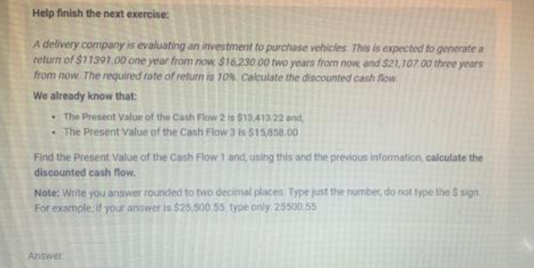 Help finish the next exercise:
A delivery company is evaluating an investment to purchase vehicles. This is expected to generate a
return of $11391.00 one year from now, $16.230 00 two years from now and $21,107.00 three years
from now. The required rate of return is 10%. Calculate the discounted cash flow
We already know that:
• The Present Value of the Cash Flow 2 is $13.413.22 and,
The Present Value of the Cash Flow 3 is $15,858.00
Find the Present Value of the Cash Flow 1 and, uning this and the previous information, calculate the
discounted cash flow.
Note: Write you answer rounded to two decimal places Type just the number, do not type tihe S sign.
For example, if your anower is $25,500.55 type only 2550.55
Answer
