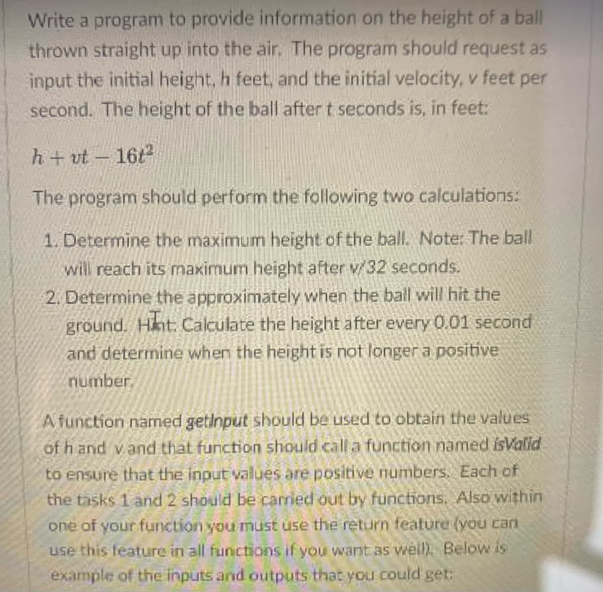 Write a program to provide information on the height of a ball
thrown straight up into the air, The program should request as
input the initial height, h feet, and the initial velocity, v feet per
second. The height of the ball after t seconds is, in feet:
h+ vt- 16t2
The program should perform the following two calculations:
1. Determine the maximum height of the ball. Note: The ball
will reach its maximum height after v/32 seconds.
2. Determine the approximately when the ball will hit the
ground. Hnt. Calculate the height after every 0.01 second
and determine when the height is not longer a positive
number.
A function named getinput should be used to obtain the values
of h and v and that function should calla function named isValid
to ensure that the input values are positive numbers. Each of
the tasks 1 and 2 should be carried out by functions. Also within
one of your function you must use the return feature (vou can
use this feature in all functions if you want as well). Below is
example of the inputs and outputs that you could get:
