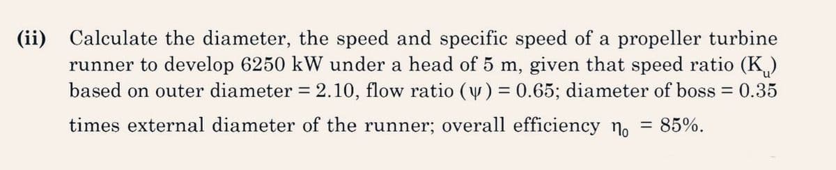 (ii) Calculate the diameter, the speed and specific speed of a propeller turbine
runner to develop 6250 kW under a head of 5 m, given that speed ratio (K₁)
based on outer diameter = 2.10, flow ratio (y) = 0.65; diameter of boss = 0.35
times external diameter of the runner; overall efficiency n = 85%.
-