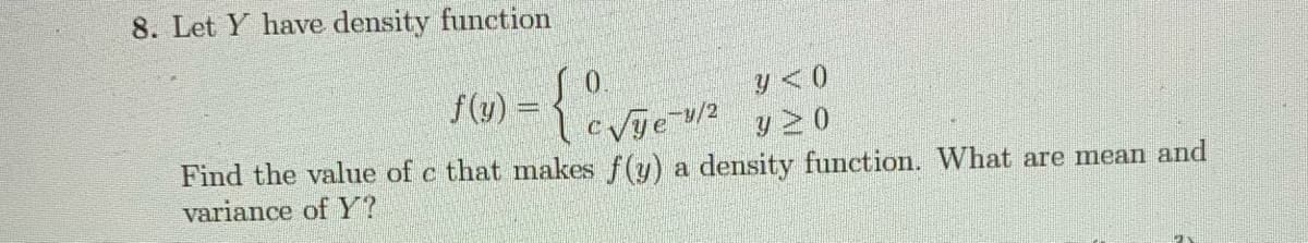 8. Let Y have density function
f(u) =
Vje u/2
Y <0
y 2 0
Find the value of c that makes f(y) a density function. What are mean and
variance of Y?
