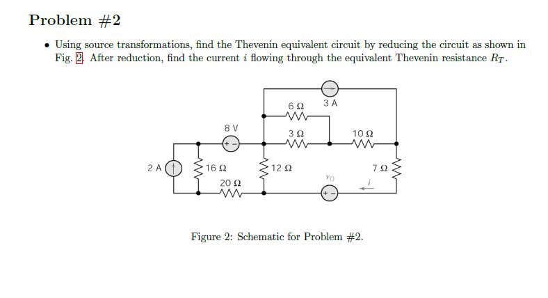 Problem #2
• Using source transformations, find the Thevenin equivalent circuit by reducing the circuit as shown in
Fig. 2. After reduction, find the current i flowing through the equivalent Thevenin resistance RT.
2 A(
8 V
+-
1692
2002
www
692
ww
3 Ω
www
12 Ω
o
3 A
VO
10 Q2
ww
Figure 2: Schematic for Problem #2.
792
i