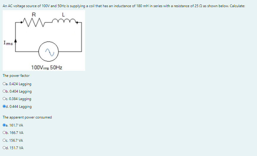 An AC voltage source of 100V and 50HZ is supplying a coil that has an inductance of 180 mH in series with a resistance of 25 A as shown below. Calculate:
R
Ims
100Vms 50HZ
The
power factor
Oa. 0.424 Lagging
Ob. 0.404 Lagging
Oc. 0.384 Lagging
Od. 0.444 Lagging
The apparent power consumed
Оa. 161.7 VA
Оb. 166.7 VA
Oc. 156.7 VA
Od. 151.7 VA
