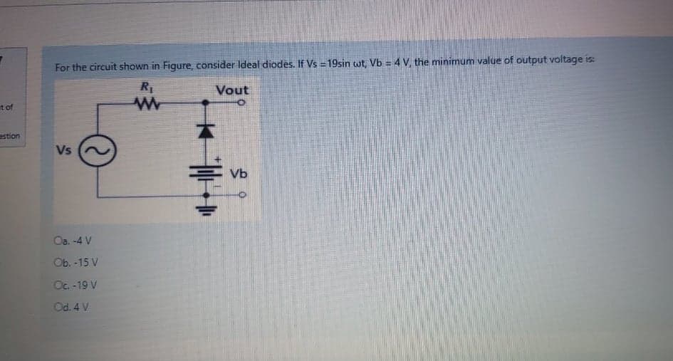 For the circuit shown in Figure, consider Ideal diodes. If Vs = 19sin wt, Vb = 4 V, the minimum value of output voltage is:
Vout
at of
estion
Vs
Vb
Oa. -4 V
Ob. -15 V
Oc. -19 V
Od. 4 V
