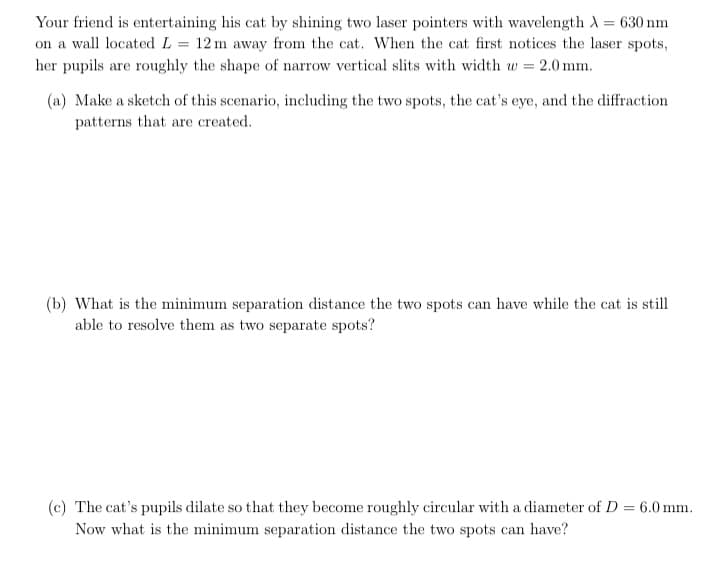 Your friend is entertaining his cat by shining two laser pointers with wavelength A = 630 nm
on a wall located L = 12m away from the cat. When the cat first notices the laser spots,
her pupils are roughly the shape of narrow vertical slits with width w = 2.0 mm.
(a) Make a sketch of this scenario, including the two spots, the cat's eye, and the diffraction
patterns that are created.
(b) What is the minimum separation distance the two spots can have while the cat is still
able to resolve them as two separate spots?
(c) The cat's pupils dilate so that they become roughly circular with a diameter of D = 6.0 mm.
Now what is the minimum separation distance the two spots can have?